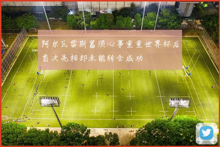 阿尔瓦雷斯蓄须心事重重世界杯后首次亮相却未能转会成功