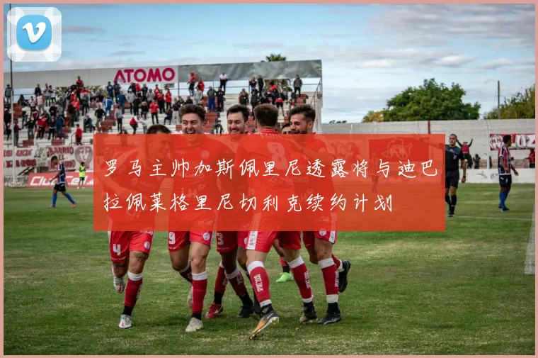 罗马主帅加斯佩里尼透露将与迪巴拉佩莱格里尼切利克续约计划
