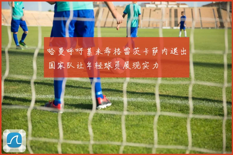 哈曼呼吁基米希格雷茨卡萨内退出国家队让年轻球员展现实力