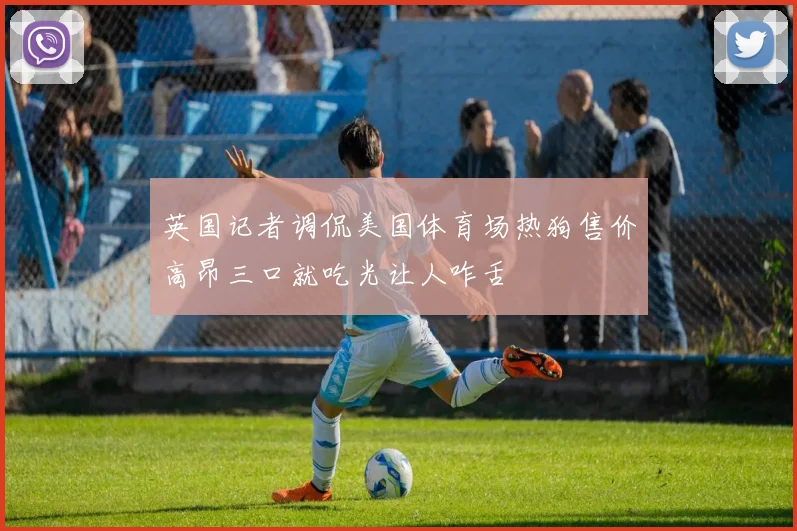 英国记者调侃美国体育场热狗售价高昂三口就吃光让人咋舌