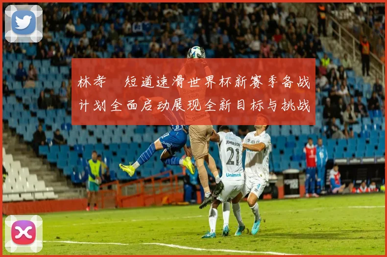 林孝埈短道速滑世界杯新赛季备战计划全面启动展现全新目标与挑战