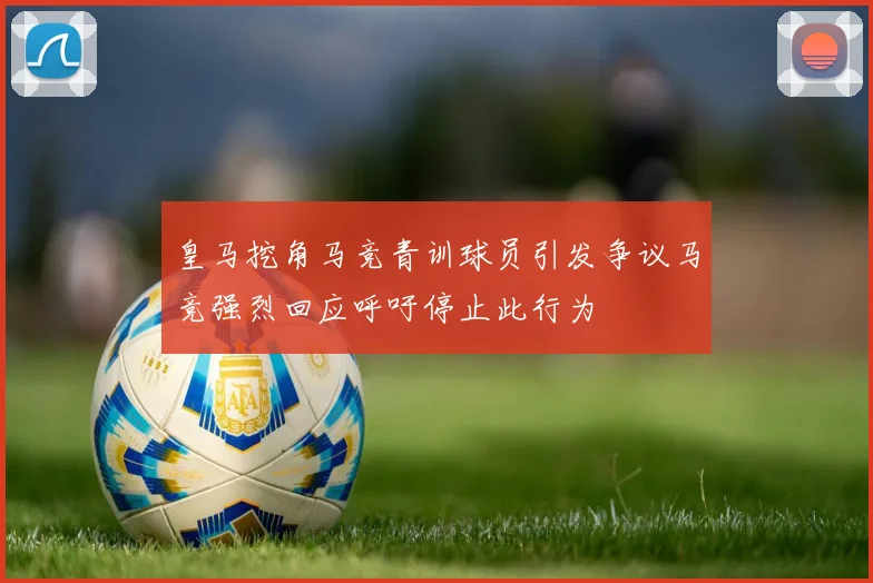 皇马挖角马竞青训球员引发争议马竞强烈回应呼吁停止此行为