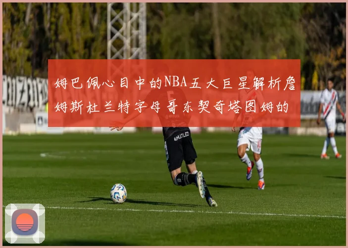 姆巴佩心目中的NBA五大巨星解析詹姆斯杜兰特字母哥东契奇塔图姆的独特魅力