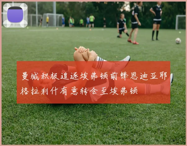 曼城积极追逐埃弗顿前锋恩迪亚耶格拉利什有意转会至埃弗顿