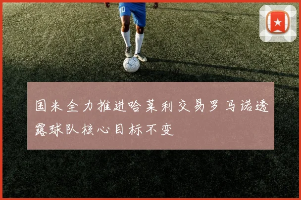 国米全力推进哈莱利交易罗马诺透露球队核心目标不变