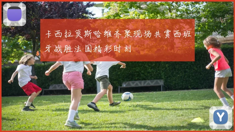 卡西拉莫斯哈维齐聚现场共赏西班牙战胜法国精彩时刻