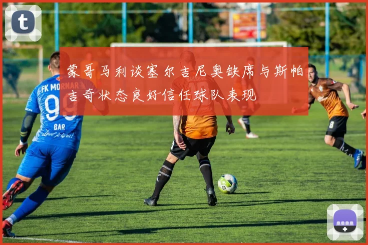 蒙哥马利谈塞尔吉尼奥缺席与斯帕吉奇状态良好信任球队表现