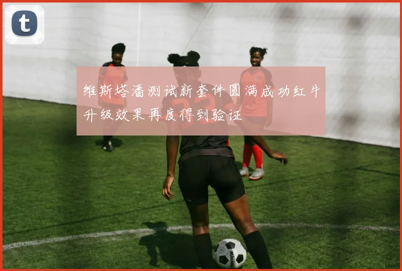 维斯塔潘测试新套件圆满成功红牛升级效果再度得到验证