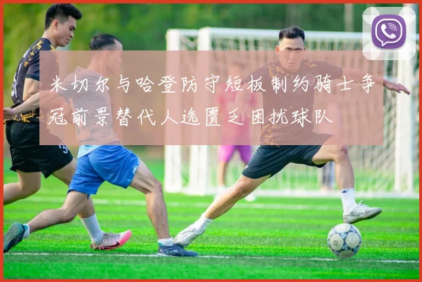 米切尔与哈登防守短板制约骑士争冠前景替代人选匮乏困扰球队