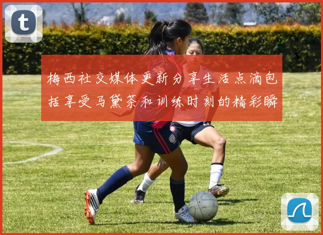 梅西社交媒体更新分享生活点滴包括享受马黛茶和训练时刻的精彩瞬间