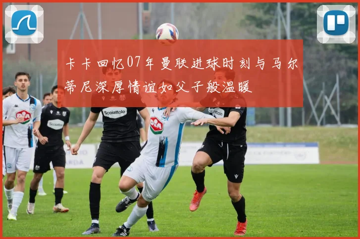 卡卡回忆07年曼联进球时刻与马尔蒂尼深厚情谊如父子般温暖