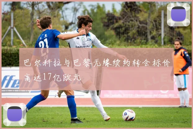 巴尔科拉与巴黎无缘续约转会标价高达17亿欧元