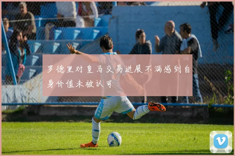 罗德里对皇马交易进展不满感到自身价值未被认可