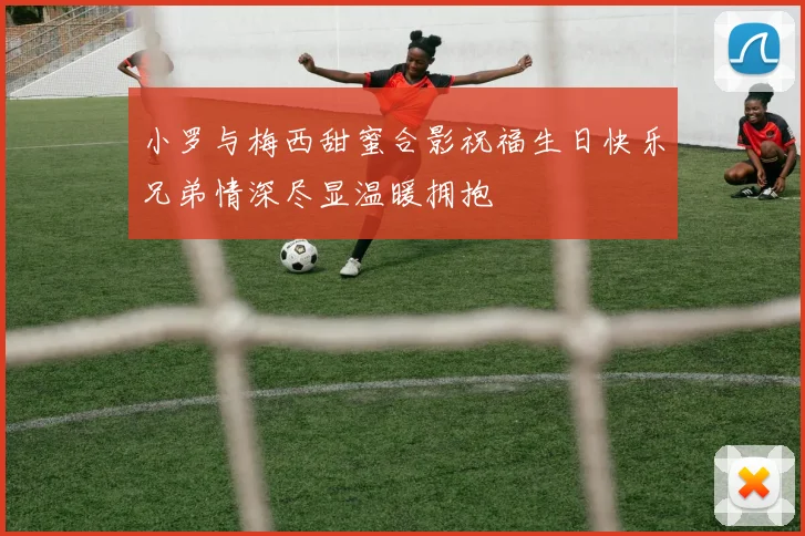 小罗与梅西甜蜜合影祝福生日快乐兄弟情深尽显温暖拥抱